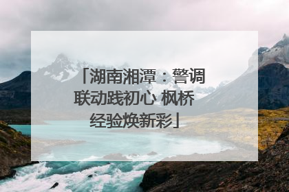 湖南湘潭：警调联动践初心 枫桥经验焕新彩