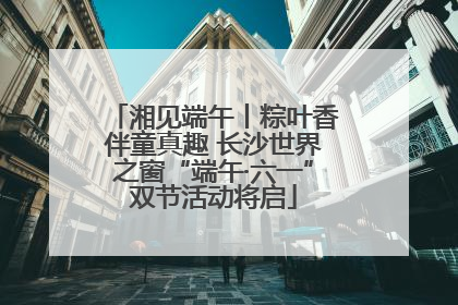 湘见端午丨粽叶香伴童真趣 长沙世界之窗“端午·六一”双节活动将启