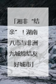 湘非“结亲”！湖南八市与非洲九城缔结友好城市