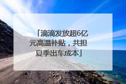 滴滴发放超6亿元高温补贴，共担夏季出车成本