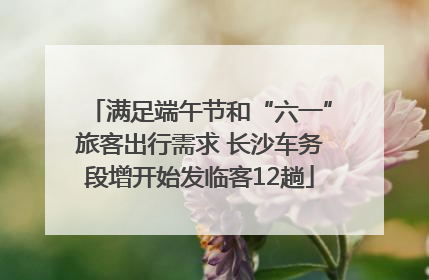满足端午节和“六一”旅客出行需求 长沙车务段增开始发临客12趟