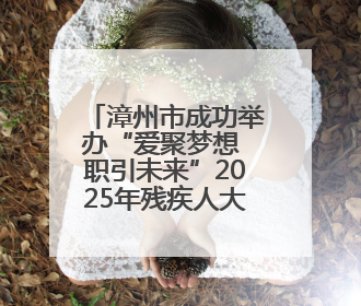 漳州市成功举办“爱聚梦想 职引未来”2025年残疾人大学生就业嘉年华！