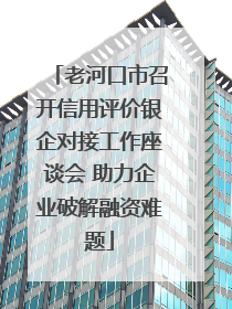 老河口市召开信用评价银企对接工作座谈会 助力企业破解融资难题