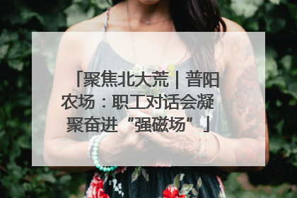 聚焦北大荒｜普阳农场：职工对话会凝聚奋进“强磁场”