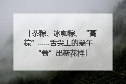 茶粽、冰咖粽、“高粽”……舌尖上的端午“卷”出新花样