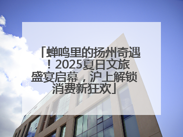 蝉鸣里的扬州奇遇！2025夏日文旅盛宴启幕，沪上解锁消费新狂欢