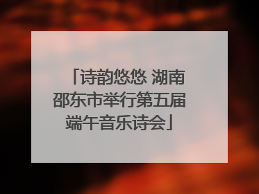 诗韵悠悠 湖南邵东市举行第五届端午音乐诗会
