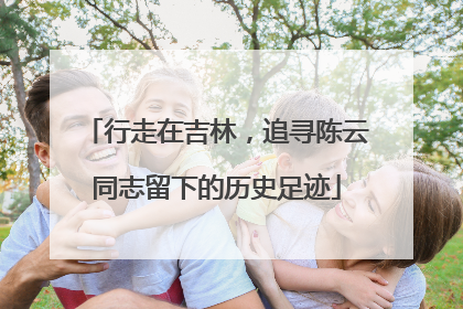 行走在吉林，追寻陈云同志留下的历史足迹