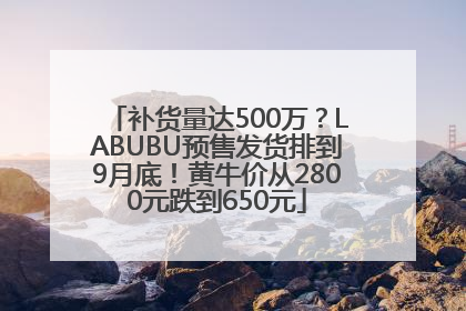 补货量达500万？LABUBU预售发货排到9月底！黄牛价从2800元跌到650元
