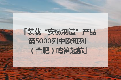 装载“安徽制造”产品 第5000列中欧班列（合肥）鸣笛起航