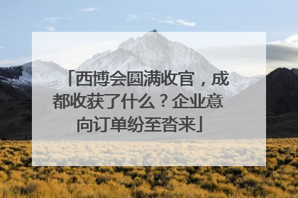 西博会圆满收官，成都收获了什么？企业意向订单纷至沓来