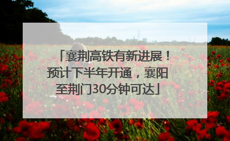 襄荆高铁有新进展！预计下半年开通，襄阳至荆门30分钟可达