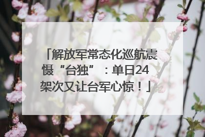 解放军常态化巡航震慑“台独”：单日24架次又让台军心惊！