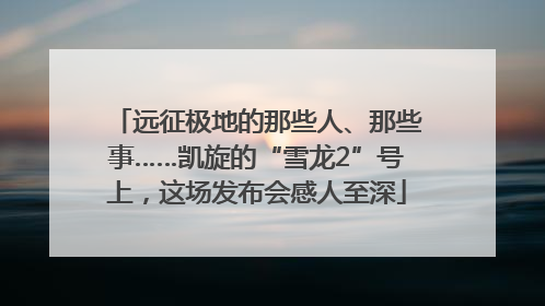 远征极地的那些人、那些事……凯旋的“雪龙2”号上，这场发布会感人至深