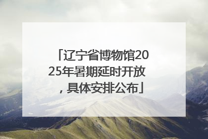 辽宁省博物馆2025年暑期延时开放，具体安排公布