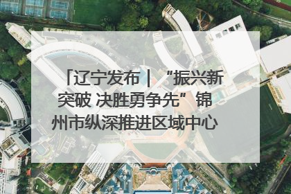 辽宁发布｜“振兴新突破 决胜勇争先”锦州市纵深推进区域中心城市建设 打造高质量发展新增长极
