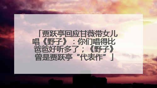 贾跃亭回应甘薇带女儿唱《野子》：你们唱得比爸爸好听多了；《野子》曾是贾跃亭“代表作”