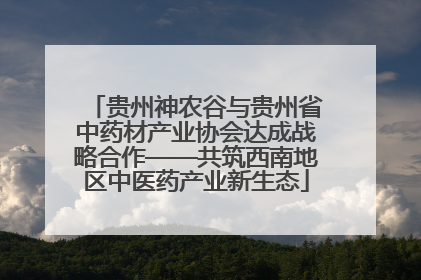 贵州神农谷与贵州省中药材产业协会达成战略合作——共筑西南地区中医药产业新生态