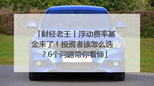 财经老王丨浮动费率基金来了！投资者该怎么选？6个问题带你看懂