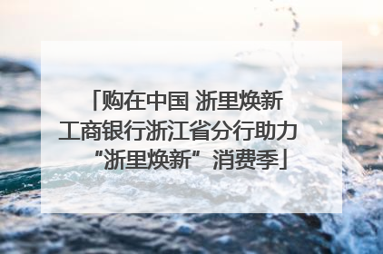 购在中国 浙里焕新 工商银行浙江省分行助力“浙里焕新”消费季
