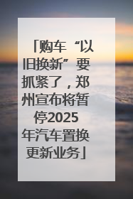 购车“以旧换新”要抓紧了，郑州宣布将暂停2025年汽车置换更新业务