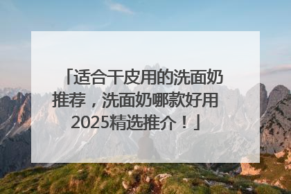 适合干皮用的洗面奶推荐，洗面奶哪款好用2025精选推介！