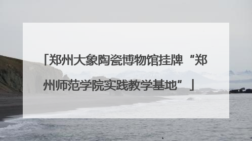 郑州大象陶瓷博物馆挂牌“郑州师范学院实践教学基地”