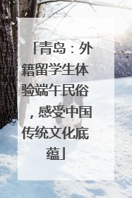 青岛：外籍留学生体验端午民俗，感受中国传统文化底蕴