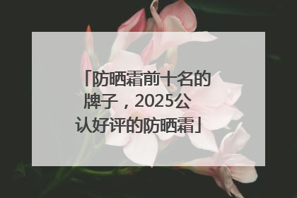 防晒霜前十名的牌子，2025公认好评的防晒霜