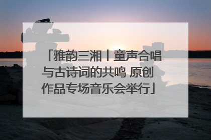 雅韵三湘丨童声合唱与古诗词的共鸣 原创作品专场音乐会举行