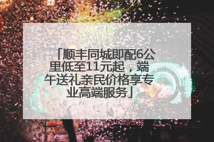 顺丰同城即配6公里低至11元起，端午送礼亲民价格享专业高端服务
