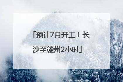 预计7月开工！长沙至赣州2小时