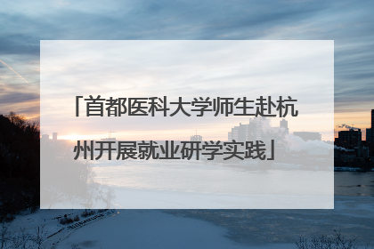 首都医科大学师生赴杭州开展就业研学实践