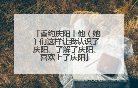 香约庆阳丨他（她）们这样让我认识了庆阳、了解了庆阳、喜欢上了庆阳