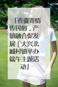 香囊寄情传民俗，产镇融合促发展｜大兴北臧村镇举办端午主题活动
