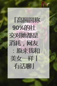 高圆圆称90%的社交对她都是消耗，网友：原来我和美女一样丨有话聊