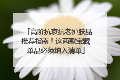 高阶抗衰抗老护肤品推荐指南！这两款宝藏单品必须纳入清单