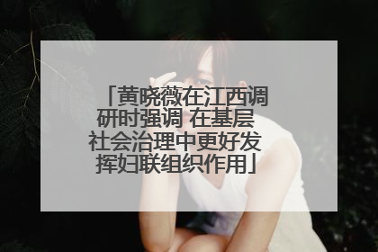 黄晓薇在江西调研时强调 在基层社会治理中更好发挥妇联组织作用
