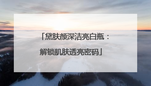 黛肤颜深洁亮白瓶：解锁肌肤透亮密码
