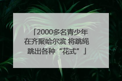 2000多名青少年在齐聚哈尔滨 将跳绳跳出各种“花式”