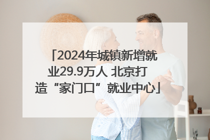 2024年城镇新增就业29.9万人 北京打造“家门口”就业中心