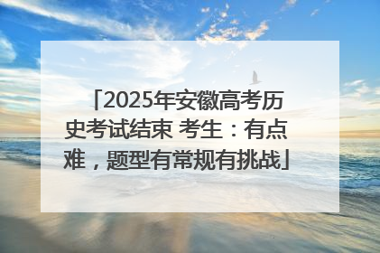2025年安徽高考历史考试结束 考生：有点难，题型有常规有挑战
