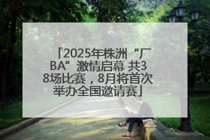 2025年株洲“厂BA”激情启幕 共38场比赛，8月将首次举办全国邀请赛