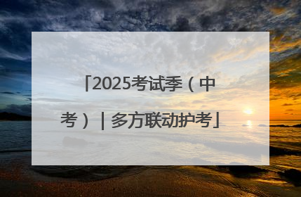 2025考试季（中考）｜多方联动护考