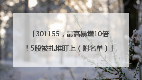 301155，最高暴增10倍！5股被扎堆盯上（附名单）